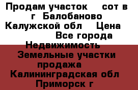 Продам участок 12 сот в г. Балобаново Калужской обл. › Цена ­ 850 000 - Все города Недвижимость » Земельные участки продажа   . Калининградская обл.,Приморск г.